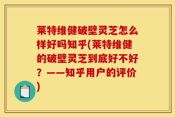 莱特维健破壁灵芝怎么样好吗知乎(莱特维健的破壁灵芝到底好不好？——知乎用户的评价)-第1张图片-灵芝之家