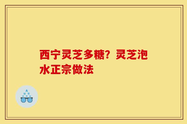 西宁灵芝多糖？灵芝泡水正宗做法-第1张图片-灵芝之家