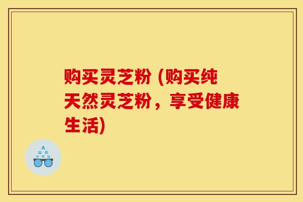 购买灵芝粉 (购买纯天然灵芝粉,享受健康生活)-第1张图片-灵芝之家 购买灵芝粉 (购买纯天然灵芝粉,享受健康生活)-第1张图片-灵芝之家
