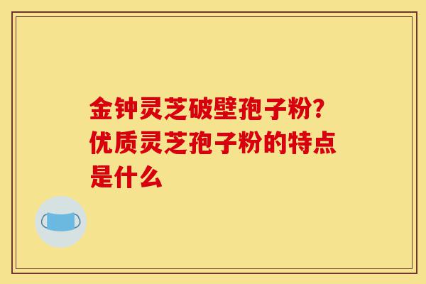 金钟灵芝破壁孢子粉？优质灵芝孢子粉的特点是什么-第1张图片-灵芝之家