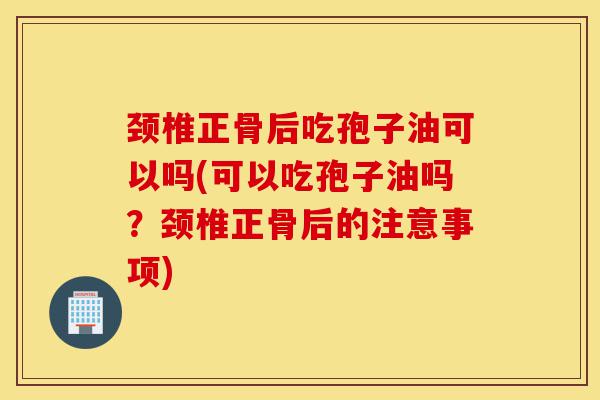颈椎正骨后吃孢子油可以吗(可以吃孢子油吗?颈椎正骨后的注意事项)-第1张图片-灵芝之家 颈椎正骨后吃孢子油可以吗(可以吃孢子油吗?颈椎正骨后的注意事项)-第1张图片-灵芝之家