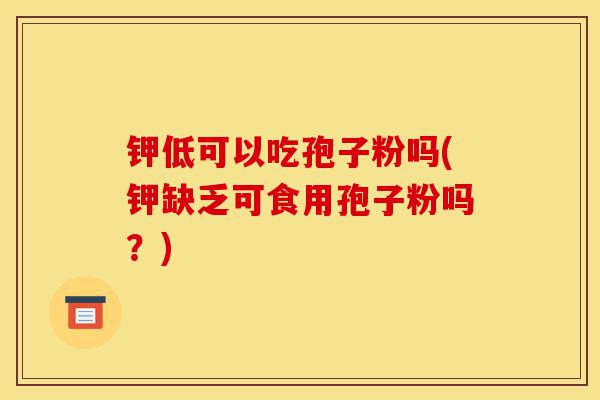 钾低可以吃孢子粉吗(钾缺乏可食用孢子粉吗?)-第1张图片-灵芝之家 钾低可以吃孢子粉吗(钾缺乏可食用孢子粉吗?)-第1张图片-灵芝之家