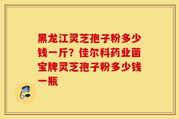 黑龙江灵芝孢子粉多少钱一斤？佳尔科药业菌宝牌灵芝孢子粉多少钱一瓶-第1张图片-灵芝之家