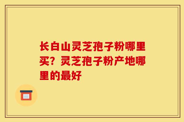 长白山灵芝孢子粉哪里买?灵芝孢子粉产地哪里的最好-第1张图片-灵芝之家 长白山灵芝孢子粉哪里买?灵芝孢子粉产地哪里的最好-第1张图片-灵芝之家