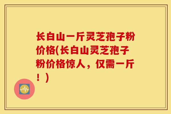 长白山一斤灵芝孢子粉价格(长白山灵芝孢子粉价格惊人,仅需一斤!)-第1张图片-灵芝之家 长白山一斤灵芝孢子粉价格(长白山灵芝孢子粉价格惊人,仅需一斤!)-第1张图片-灵芝之家