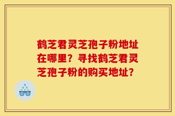 鹤芝君灵芝孢子粉地址在哪里？寻找鹤芝君灵芝孢子粉的购买地址？-第1张图片-灵芝之家