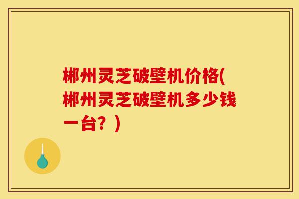 郴州灵芝破壁机价格(郴州灵芝破壁机多少钱一台?)-第1张图片-灵芝之家 郴州灵芝破壁机价格(郴州灵芝破壁机多少钱一台?)-第1张图片-灵芝之家