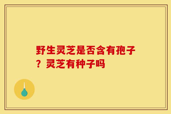 野生灵芝是否含有孢子？灵芝有种子吗-第1张图片-灵芝之家