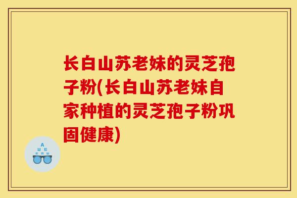长白山苏老妹的灵芝孢子粉(长白山苏老妹自家种植的灵芝孢子粉巩固健康)-第1张图片-灵芝之家 长白山苏老妹的灵芝孢子粉(长白山苏老妹自家种植的灵芝孢子粉巩固健康)-第1张图片-灵芝之家