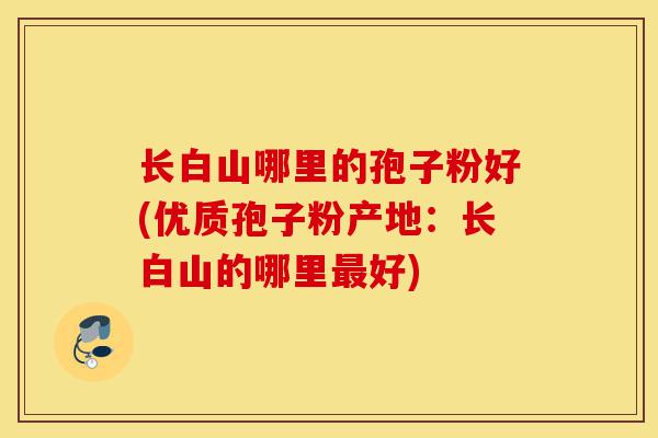长白山哪里的孢子粉好(优质孢子粉产地：长白山的哪里最好)-第1张图片-灵芝之家