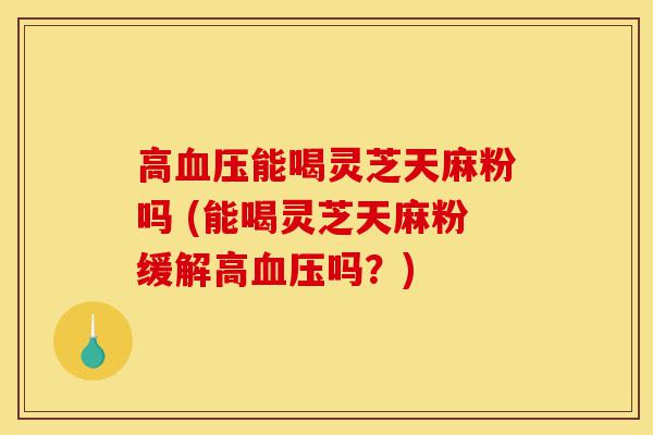 高血压能喝灵芝天麻粉吗 (能喝灵芝天麻粉缓解高血压吗?)-第1张图片-灵芝之家 高血压能喝灵芝天麻粉吗 (能喝灵芝天麻粉缓解高血压吗?)-第1张图片-灵芝之家