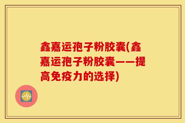 鑫嘉运孢子粉胶囊(鑫嘉运孢子粉胶囊——提高免疫力的选择)-第1张图片-灵芝之家 鑫嘉运孢子粉胶囊(鑫嘉运孢子粉胶囊——提高免疫力的选择)-第1张图片-灵芝之家