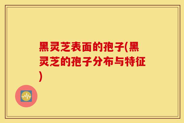 黑灵芝表面的孢子(黑灵芝的孢子分布与特征)-第1张图片-灵芝之家