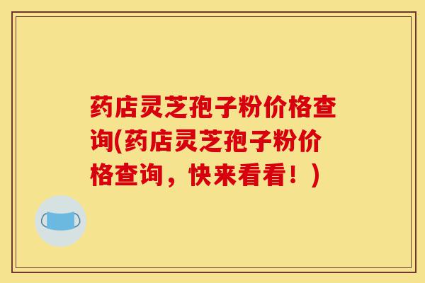 药店灵芝孢子粉价格查询(药店灵芝孢子粉价格查询,快来看看!)-第1张图片-灵芝之家 药店灵芝孢子粉价格查询(药店灵芝孢子粉价格查询,快来看看!)-第1张图片-灵芝之家