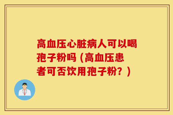 高血压心脏病人可以喝孢子粉吗 (高血压患者可否饮用孢子粉？)-第1张图片-灵芝之家