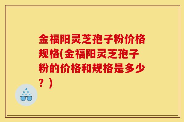 金福阳灵芝孢子粉价格规格(金福阳灵芝孢子粉的价格和规格是多少？)-第1张图片-灵芝之家