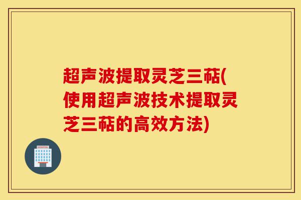 超声波提取灵芝三萜(使用超声波技术提取灵芝三萜的高效方法)-第1张图片-灵芝之家 超声波提取灵芝三萜(使用超声波技术提取灵芝三萜的高效方法)-第1张图片-灵芝之家