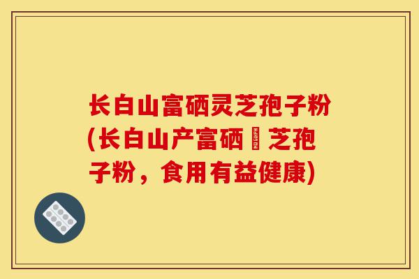 长白山富硒灵芝孢子粉(长白山产富硒靈芝孢子粉,食用有益健康)-第1张图片-灵芝之家 长白山富硒灵芝孢子粉(长白山产富硒靈芝孢子粉,食用有益健康)-第1张图片-灵芝之家