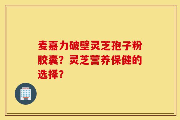 麦嘉力破壁灵芝孢子粉胶囊?灵芝营养保健的选择?-第1张图片-灵芝之家 麦嘉力破壁灵芝孢子粉胶囊?灵芝营养保健的选择?-第1张图片-灵芝之家