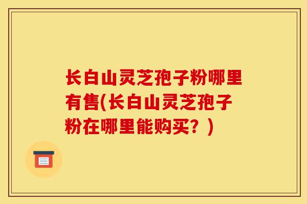 长白山灵芝孢子粉哪里有售(长白山灵芝孢子粉在哪里能购买?)-第1张图片-灵芝之家 长白山灵芝孢子粉哪里有售(长白山灵芝孢子粉在哪里能购买?)-第1张图片-灵芝之家