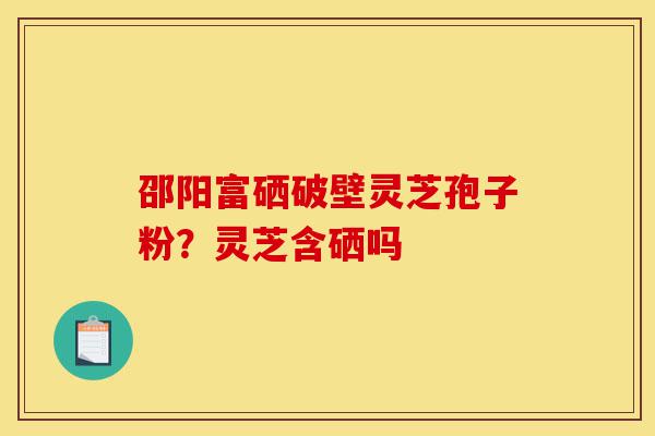 邵阳富硒破壁灵芝孢子粉？灵芝含硒吗-第1张图片-灵芝之家