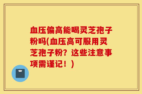血压偏高能喝灵芝孢子粉吗(血压高可服用灵芝孢子粉?这些注意事项需谨记!)-第1张图片-灵芝之家 血压偏高能喝灵芝孢子粉吗(血压高可服用灵芝孢子粉?这些注意事项需谨记!)-第1张图片-灵芝之家