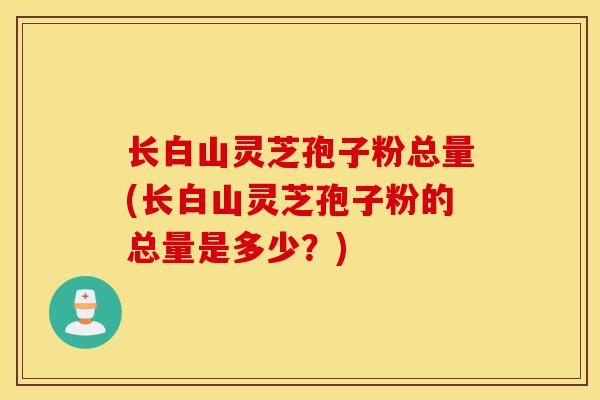长白山灵芝孢子粉总量(长白山灵芝孢子粉的总量是多少？)-第1张图片-灵芝之家
