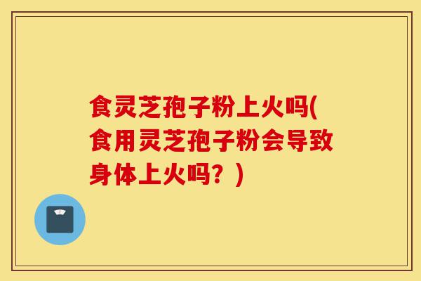 食灵芝孢子粉上火吗(食用灵芝孢子粉会导致身体上火吗？)-第1张图片-灵芝之家