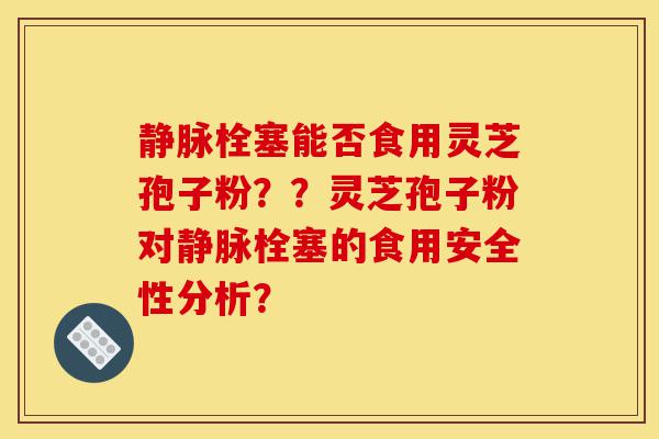 静脉栓塞能否食用灵芝孢子粉？？灵芝孢子粉对静脉栓塞的食用安全性分析？-第1张图片-灵芝之家