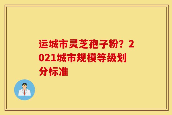运城市灵芝孢子粉?2021城市规模等级划分标准-第1张图片-灵芝之家 运城市灵芝孢子粉?2021城市规模等级划分标准-第1张图片-灵芝之家