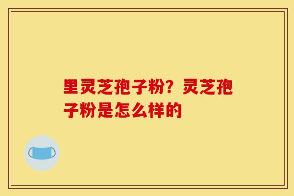 里灵芝孢子粉?灵芝孢子粉是怎么样的-第1张图片-灵芝之家 里灵芝孢子粉?灵芝孢子粉是怎么样的-第1张图片-灵芝之家