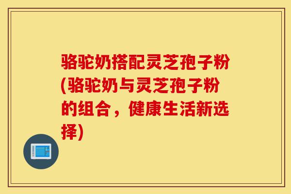 骆驼奶搭配灵芝孢子粉(骆驼奶与灵芝孢子粉的组合,健康生活新选择)-第1张图片-灵芝之家 骆驼奶搭配灵芝孢子粉(骆驼奶与灵芝孢子粉的组合,健康生活新选择)-第1张图片-灵芝之家