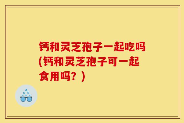 钙和灵芝孢子一起吃吗(钙和灵芝孢子可一起食用吗?)-第1张图片-灵芝之家 钙和灵芝孢子一起吃吗(钙和灵芝孢子可一起食用吗?)-第1张图片-灵芝之家