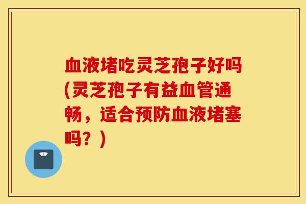 血液堵吃灵芝孢子好吗(灵芝孢子有益血管通畅,适合预防血液堵塞吗?)-第1张图片-灵芝之家 血液堵吃灵芝孢子好吗(灵芝孢子有益血管通畅,适合预防血液堵塞吗?)-第1张图片-灵芝之家