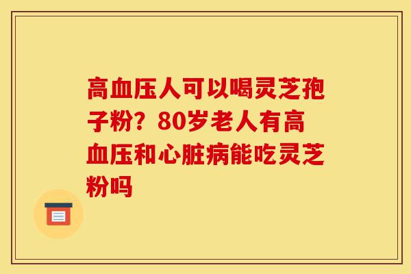 高血压人可以喝灵芝孢子粉?80岁老人有高血压和心脏病能吃灵芝粉吗-第1张图片-灵芝之家 高血压人可以喝灵芝孢子粉?80岁老人有高血压和心脏病能吃灵芝粉吗-第1张图片-灵芝之家
