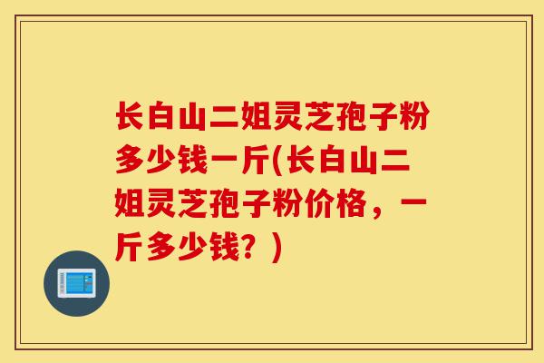 长白山二姐灵芝孢子粉多少钱一斤(长白山二姐灵芝孢子粉价格,一斤多少钱?)-第1张图片-灵芝之家 长白山二姐灵芝孢子粉多少钱一斤(长白山二姐灵芝孢子粉价格,一斤多少钱?)-第1张图片-灵芝之家