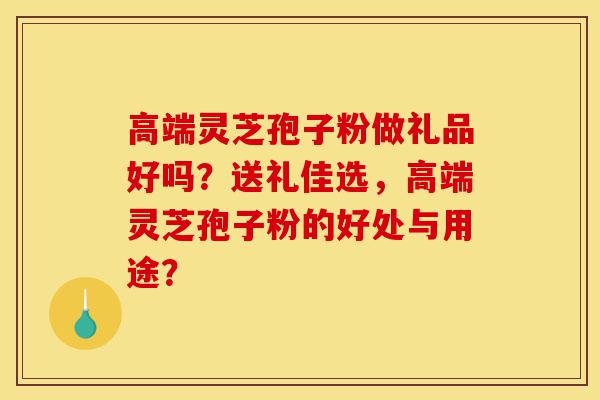 高端灵芝孢子粉做礼品好吗？送礼佳选，高端灵芝孢子粉的好处与用途？-第1张图片-灵芝之家