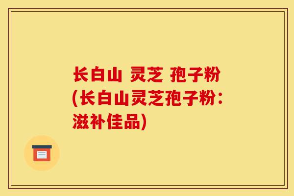 长白山 灵芝 孢子粉(长白山灵芝孢子粉:滋补佳品)-第1张图片-灵芝之家 长白山 灵芝 孢子粉(长白山灵芝孢子粉:滋补佳品)-第1张图片-灵芝之家