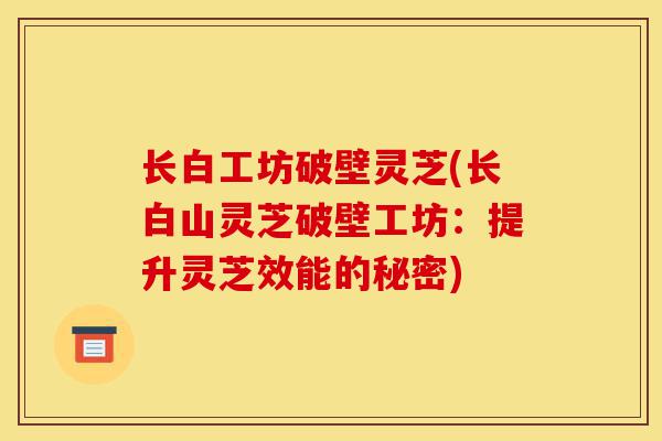 长白工坊破壁灵芝(长白山灵芝破壁工坊:提升灵芝效能的秘密)-第1张图片-灵芝之家 长白工坊破壁灵芝(长白山灵芝破壁工坊:提升灵芝效能的秘密)-第1张图片-灵芝之家