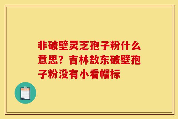 非破壁灵芝孢子粉什么意思？吉林敖东破壁孢子粉没有小看帽标-第1张图片-灵芝之家