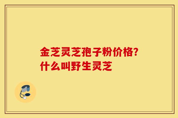 金芝灵芝孢子粉价格？什么叫野生灵芝-第1张图片-灵芝之家