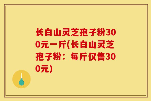 长白山灵芝孢子粉300元一斤(长白山灵芝孢子粉:每斤仅售300元)-第1张图片-灵芝之家 长白山灵芝孢子粉300元一斤(长白山灵芝孢子粉:每斤仅售300元)-第1张图片-灵芝之家