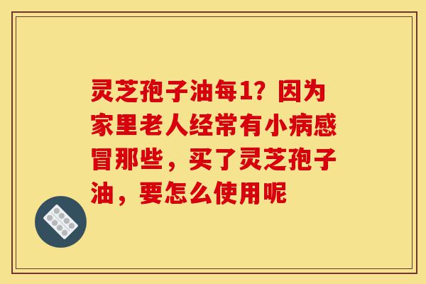 灵芝孢子油每1?因为家里老人经常有小病感冒那些,买了灵芝孢子油,要怎么使用呢-第1张图片-灵芝之家 灵芝孢子油每1?因为家里老人经常有小病感冒那些,买了灵芝孢子油,要怎么使用呢-第1张图片-灵芝之家