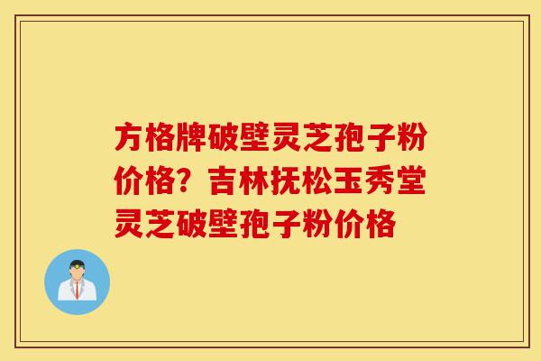 方格牌破壁灵芝孢子粉价格？吉林抚松玉秀堂灵芝破壁孢子粉价格-第1张图片-灵芝之家