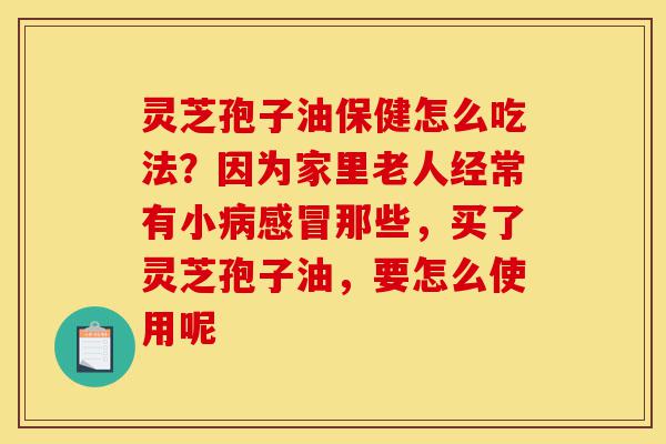 灵芝孢子油保健怎么吃法?因为家里老人经常有小病感冒那些,买了灵芝孢子油,要怎么使用呢-第1张图片-灵芝之家 灵芝孢子油保健怎么吃法?因为家里老人经常有小病感冒那些,买了灵芝孢子油,要怎么使用呢-第1张图片-灵芝之家