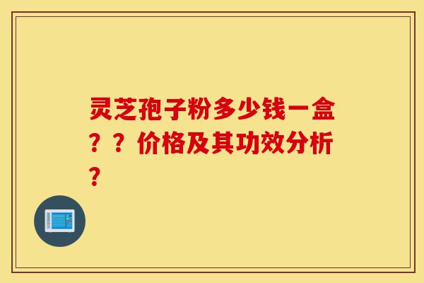 灵芝孢子粉多少钱一盒？？价格及其功效分析？-第1张图片-灵芝之家