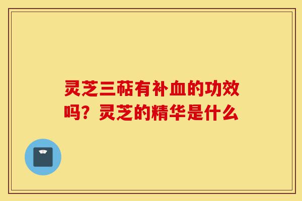 灵芝三萜有补血的功效吗?灵芝的精华是什么-第1张图片-灵芝之家 灵芝三萜有补血的功效吗?灵芝的精华是什么-第1张图片-灵芝之家