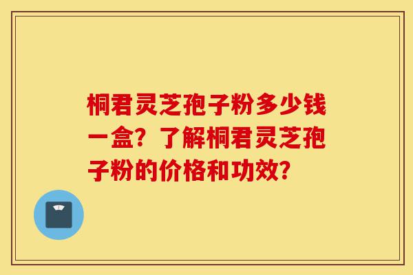 桐君灵芝孢子粉多少钱一盒？了解桐君灵芝孢子粉的价格和功效？-第1张图片-灵芝之家