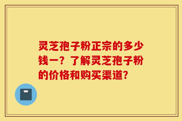 灵芝孢子粉正宗的多少钱一？了解灵芝孢子粉的价格和购买渠道？-第1张图片-灵芝之家