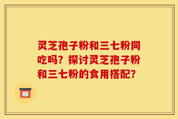 灵芝孢子粉和三七粉同吃吗？探讨灵芝孢子粉和三七粉的食用搭配？-第1张图片-灵芝之家